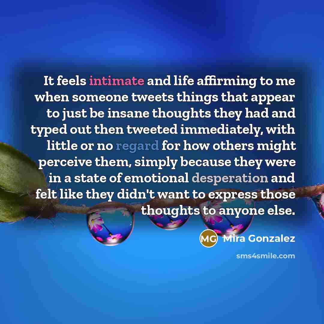 “It feels intimate and life affirming to me when someone tweets things that appear to just be insane thoughts they had and typed out then tweeted immediately, with little or no regard for how others might perceive them, simply because they were in a state of emotional desperation and felt like they…” quote by Mira Gonzalez