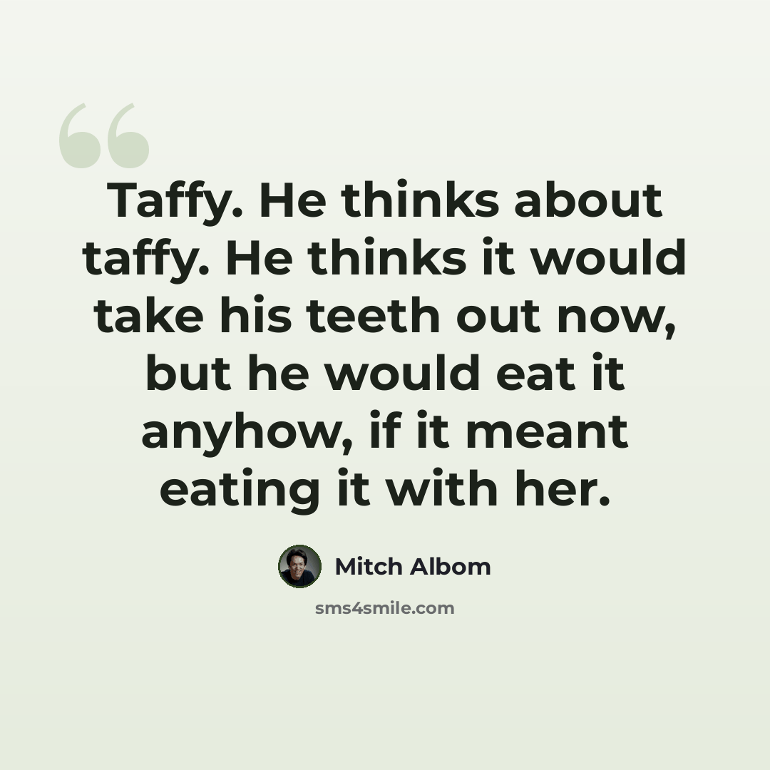“Taffy. He thinks about taffy. He thinks it would take his teeth out now, but he would eat it anyhow, if it meant eating it with her.” quote by Mitch Albom
