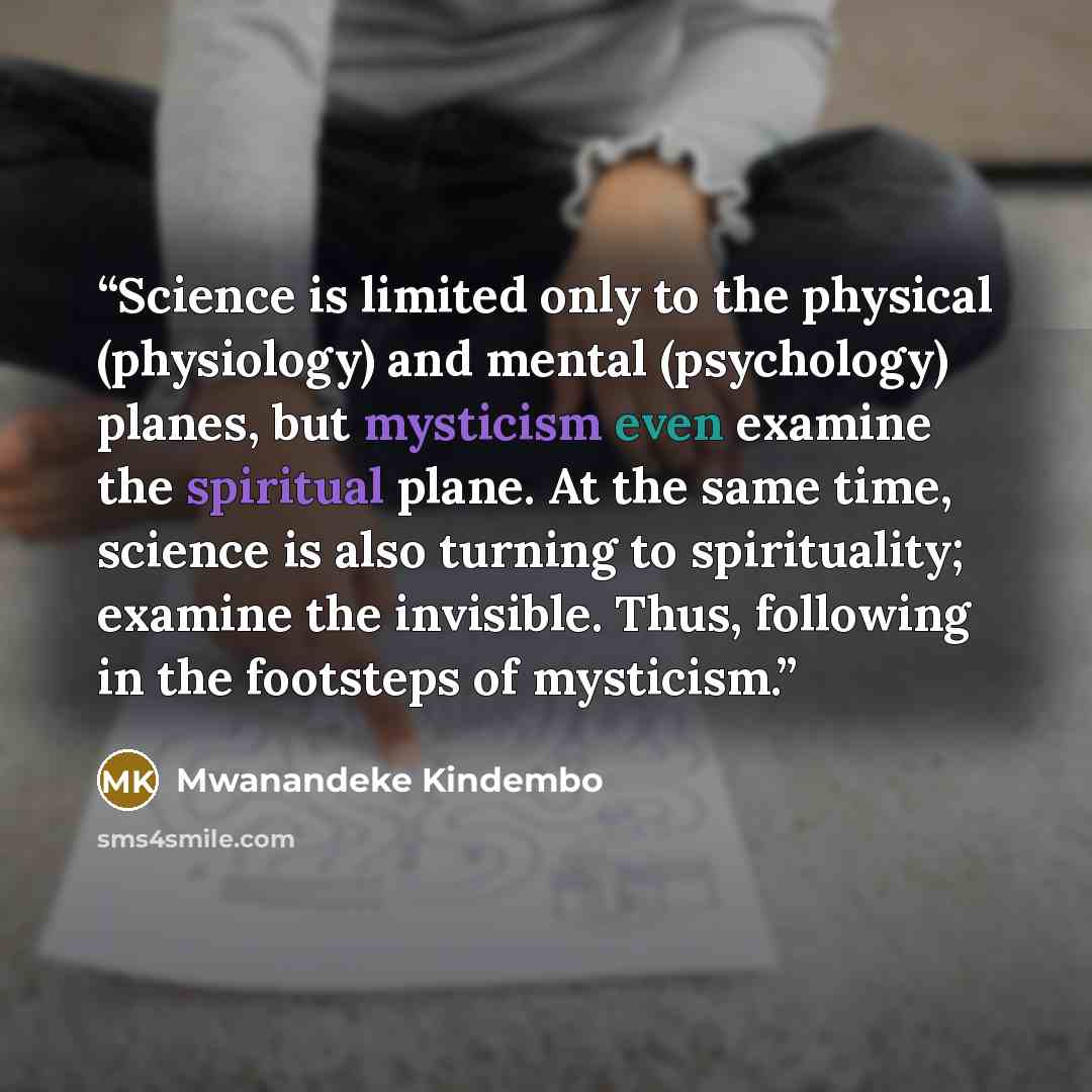 “Science is limited only to the physical (physiology) and mental (psychology) planes, but mysticism even examine the spiritual plane. At the same time, science is also turning to spirituality; examine the invisible. Thus, following in the footsteps of mysticism.” quote by Mwanandeke Kindembo