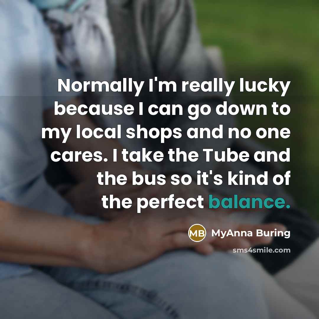“Normally I'm really lucky because I can go down to my local shops and no one cares. I take the Tube and the bus so it's kind of the perfect balance.” quote by MyAnna Buring