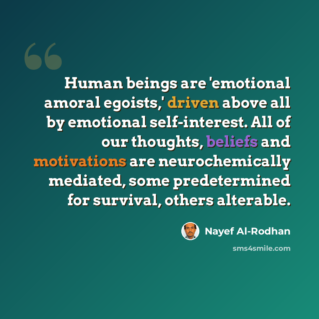 “Human beings are 'emotional amoral egoists,' driven above all by emotional self-interest. All of our thoughts, beliefs and motivations are neurochemically mediated, some predetermined for survival, others alterable.” quote by Nayef Al-Rodhan