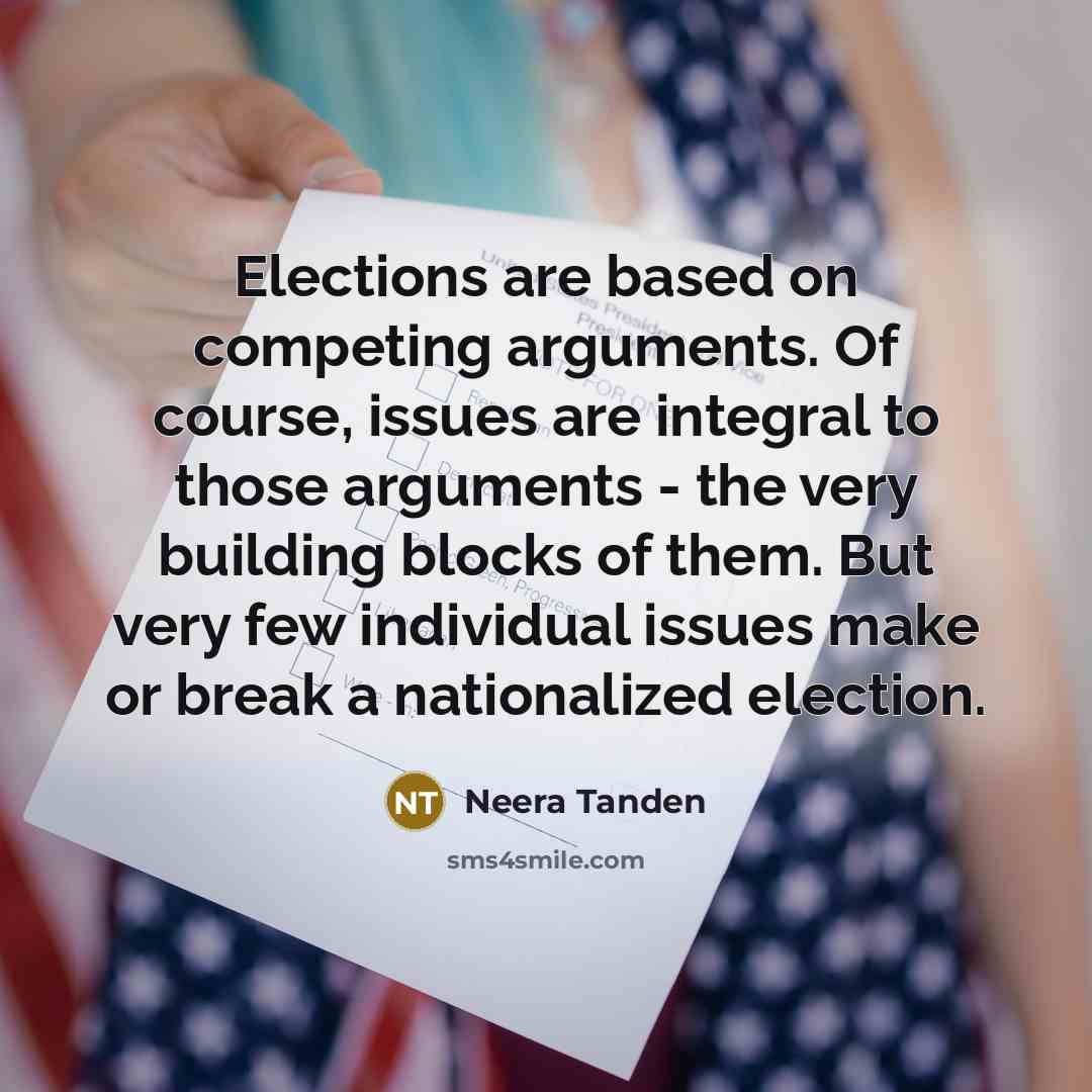 “Elections are based on competing arguments. Of course, issues are integral to those arguments - the very building blocks of them. But very few individual issues make or break a nationalized election.” quote by Neera Tanden