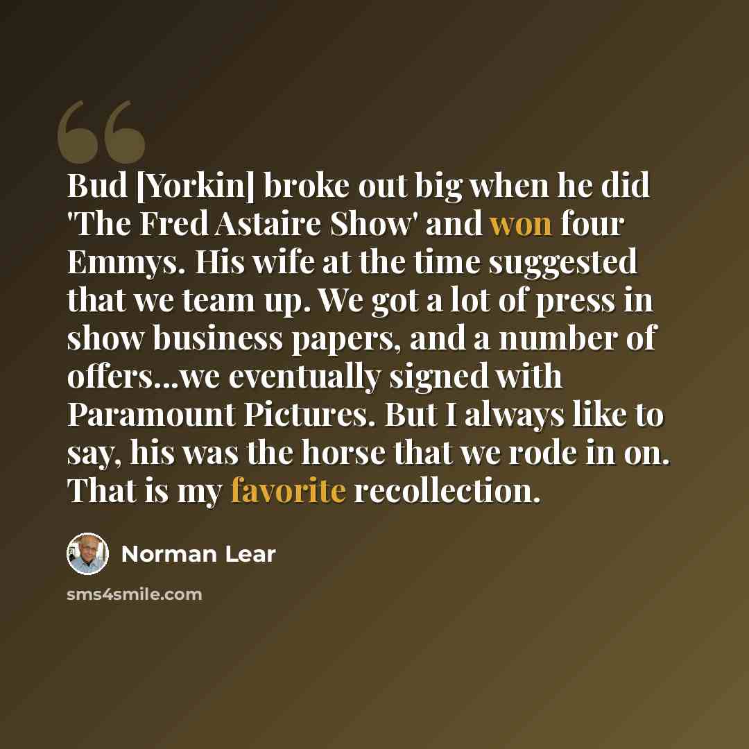 “Bud [Yorkin] broke out big when he did 'The Fred Astaire Show' and won four Emmys. His wife at the time suggested that we team up. We got a lot of press in show business papers, and a number of offers...we eventually signed with Paramount Pictures. But I always like to say, his was the horse that…” quote by Norman Lear
