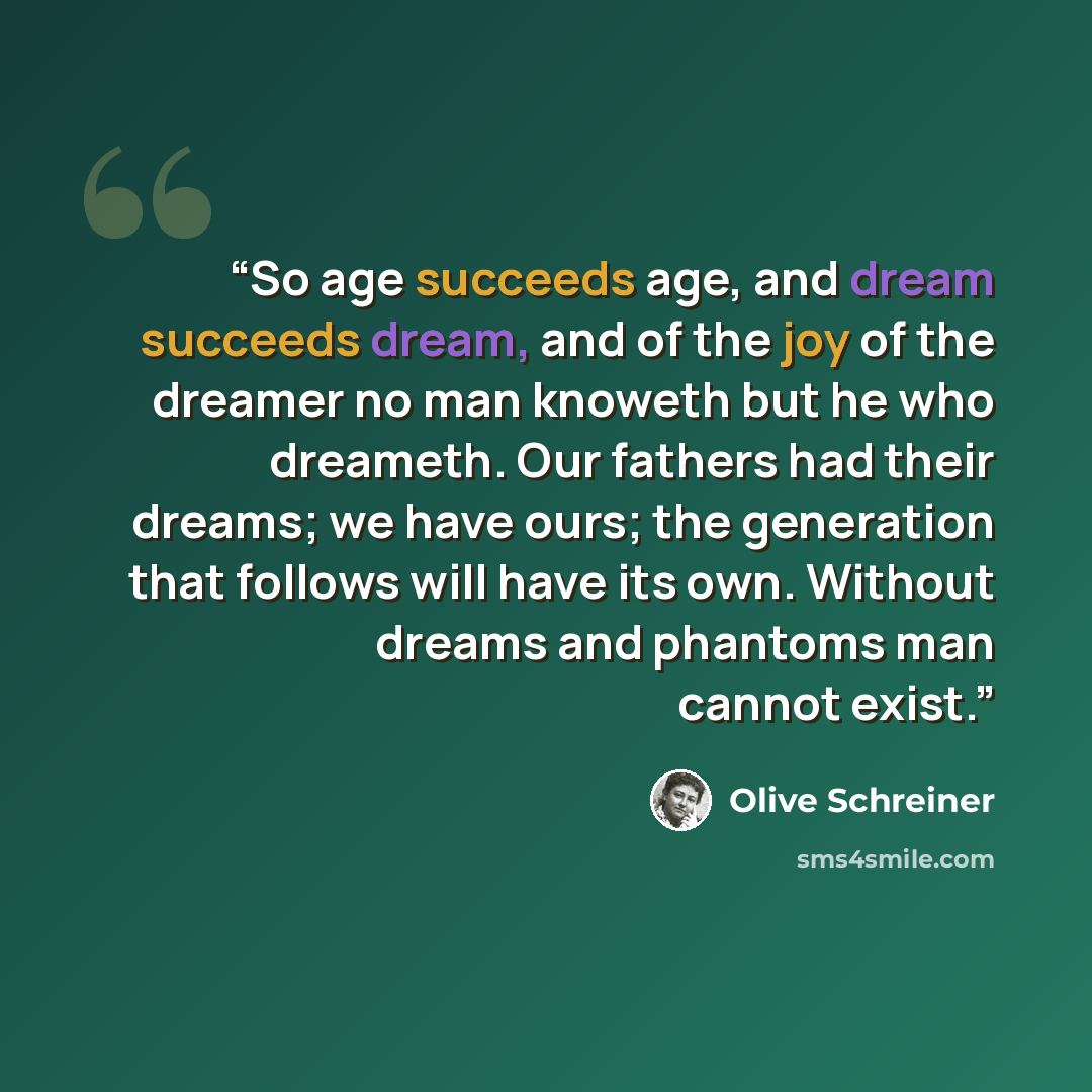 “So age succeeds age, and dream succeeds dream, and of the joy of the dreamer no man knoweth but he who dreameth. Our fathers had their dreams; we have ours; the generation that follows will have its own. Without dreams and phantoms man cannot exist.” quote by Olive Schreiner
