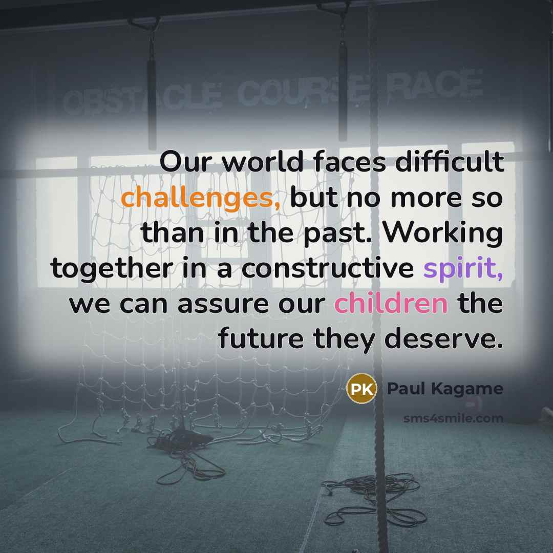 “Our world faces difficult challenges, but no more so than in the past. Working together in a constructive spirit, we can assure our children the future they deserve.” quote by Paul Kagame