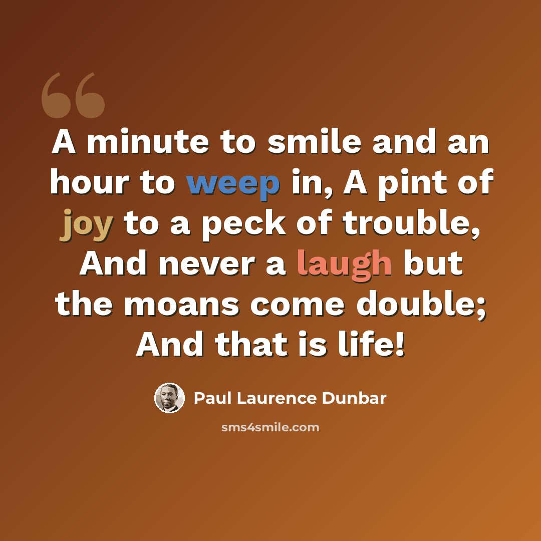 “A minute to smile and an hour to weep in, A pint of joy to a peck of trouble, And never a laugh but the moans come double; And that is life!” quote by Paul Laurence Dunbar