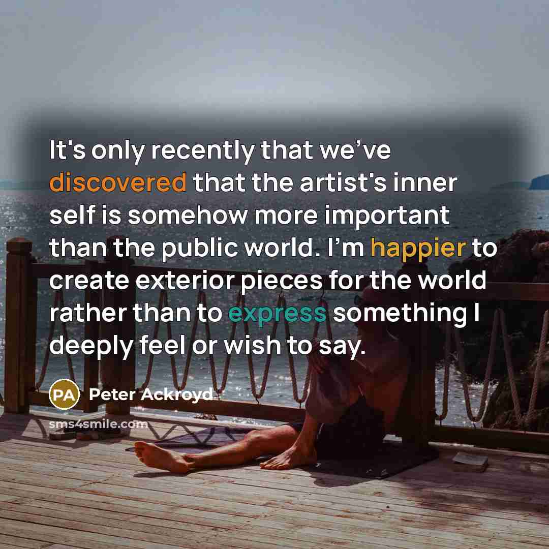 “It's only recently that we've discovered that the artist's inner self is somehow more important than the public world. I'm happier to create exterior pieces for the world rather than to express something I deeply feel or wish to say.” quote by Peter Ackroyd