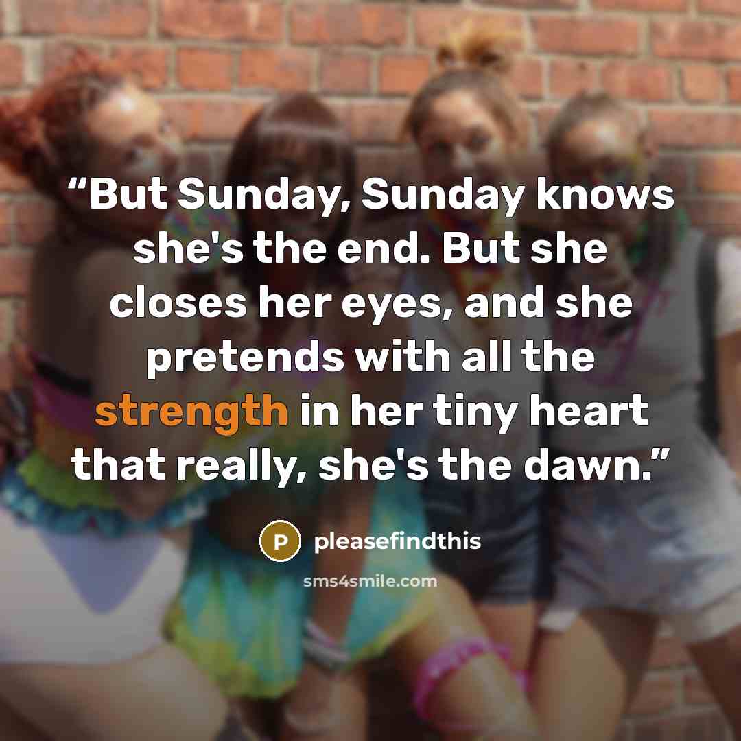 “But Sunday, Sunday knows she's the end. But she closes her eyes, and she pretends with all the strength in her tiny heart that really, she's the dawn.” quote by pleasefindthis