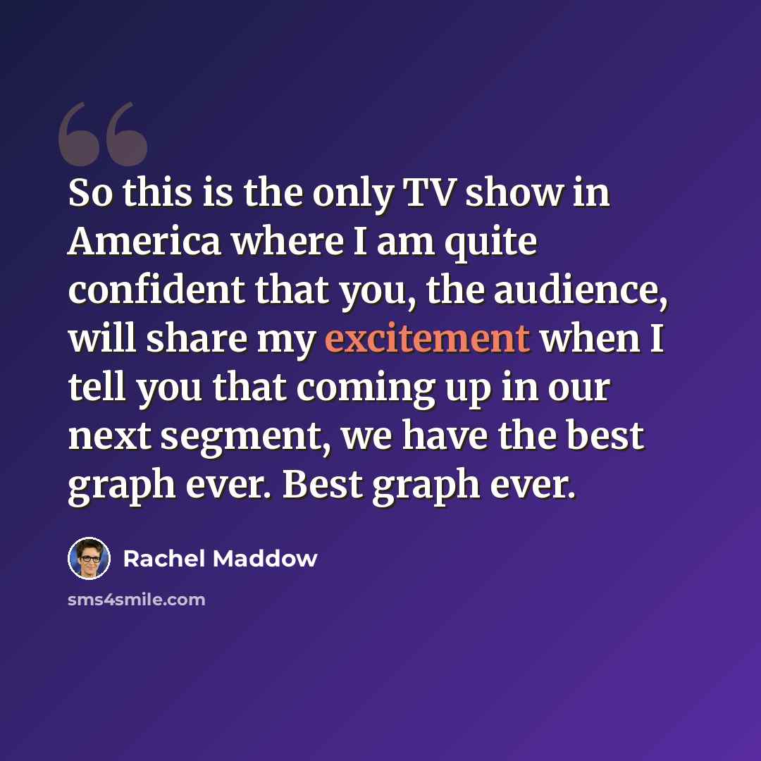 “So this is the only TV show in America where I am quite confident that you, the audience, will share my excitement when I tell you that coming up in our next segment, we have the best graph ever. Best graph ever.” quote by Rachel Maddow