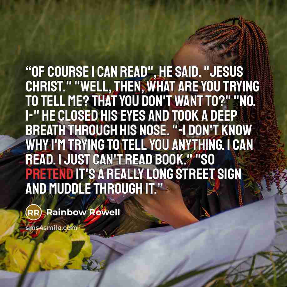 “Of course I can read", he said. "Jesus Christ." "Well, then, what are you trying to tell me? That you don't want to?" "No. I-" He closed his eyes and took a deep breath through his nose. "-I don't know why I'm trying to tell you anything. I can read. I just can't read book." "So pretend it's a…” quote by Rainbow Rowell