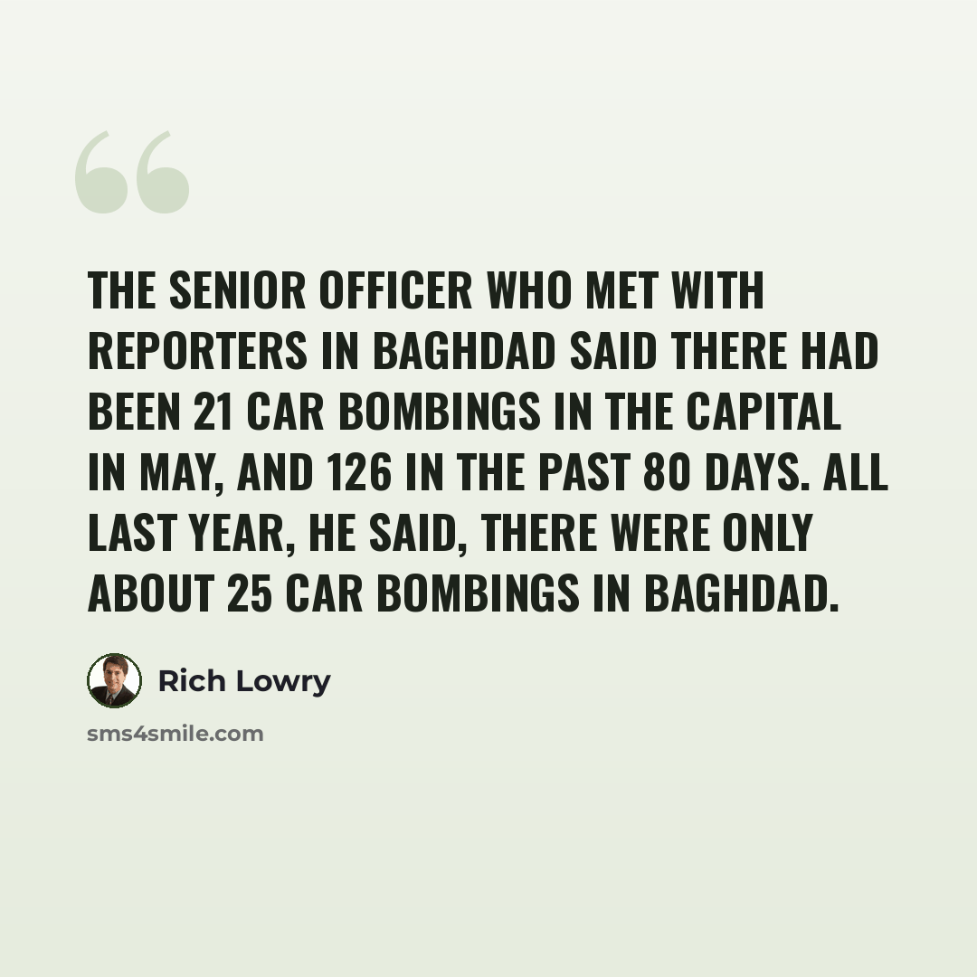 “The senior officer who met with reporters in Baghdad said there had been 21 car bombings in the capital in May, and 126 in the past 80 days. All last year, he said, there were only about 25 car bombings in Baghdad.” quote by Rich Lowry