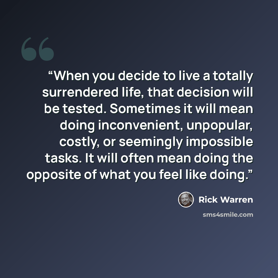 “When you decide to live a totally surrendered life, that decision will be tested. Sometimes it will mean doing inconvenient, unpopular, costly, or seemingly impossible tasks. It will often mean doing the opposite of what you feel like doing.” quote by Rick Warren