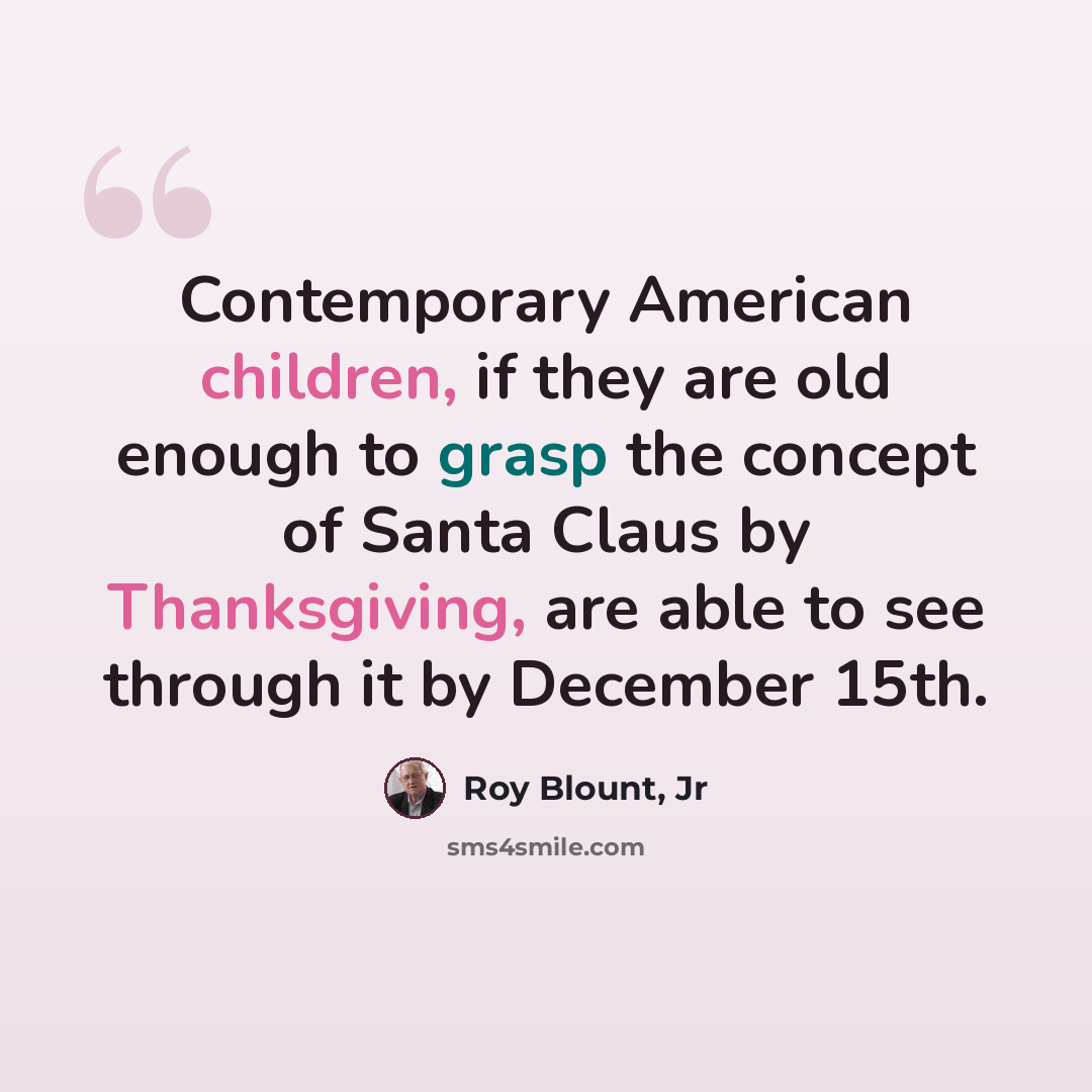“Contemporary American children, if they are old enough to grasp the concept of Santa Claus by Thanksgiving, are able to see through it by December 15th.” quote by Roy Blount, Jr