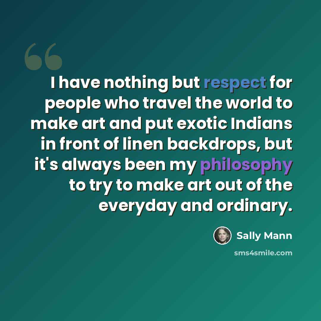 “I have nothing but respect for people who travel the world to make art and put exotic Indians in front of linen backdrops, but it's always been my philosophy to try to make art out of the everyday and ordinary.” quote by Sally Mann