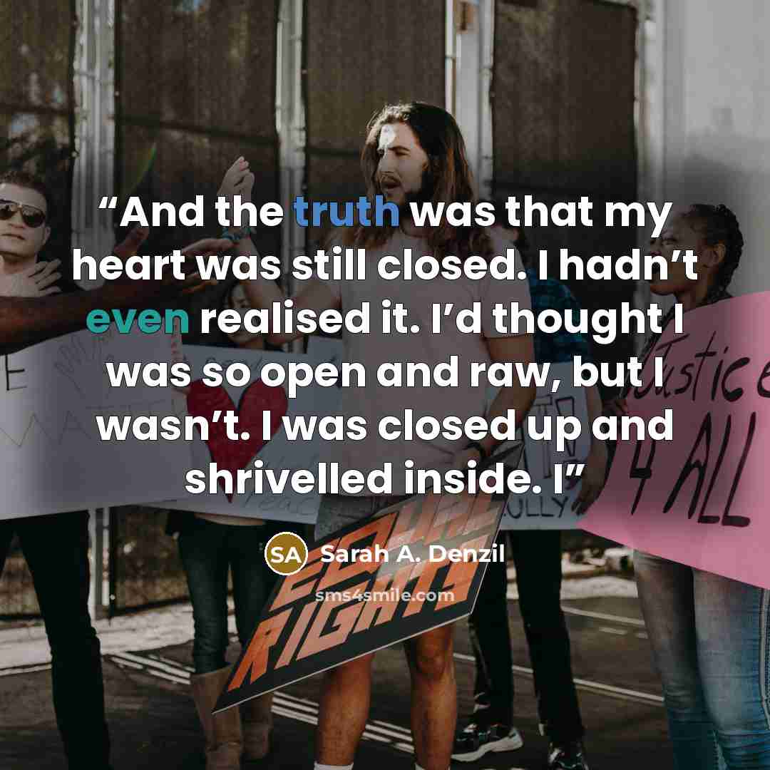 “And the truth was that my heart was still closed. I hadn’t even realised it. I’d thought I was so open and raw, but I wasn’t. I was closed up and shrivelled inside. I” quote by Sarah A. Denzil