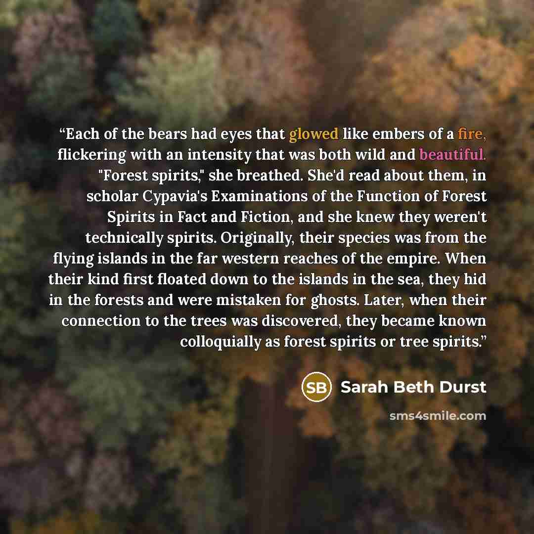 “Each of the bears had eyes that glowed like embers of a fire, flickering with an intensity that was both wild and beautiful. "Forest spirits," she breathed. She'd read about them, in scholar Cypavia's Examinations of the Function of Forest Spirits in Fact and Fiction, and she knew they weren't…” quote by Sarah Beth Durst