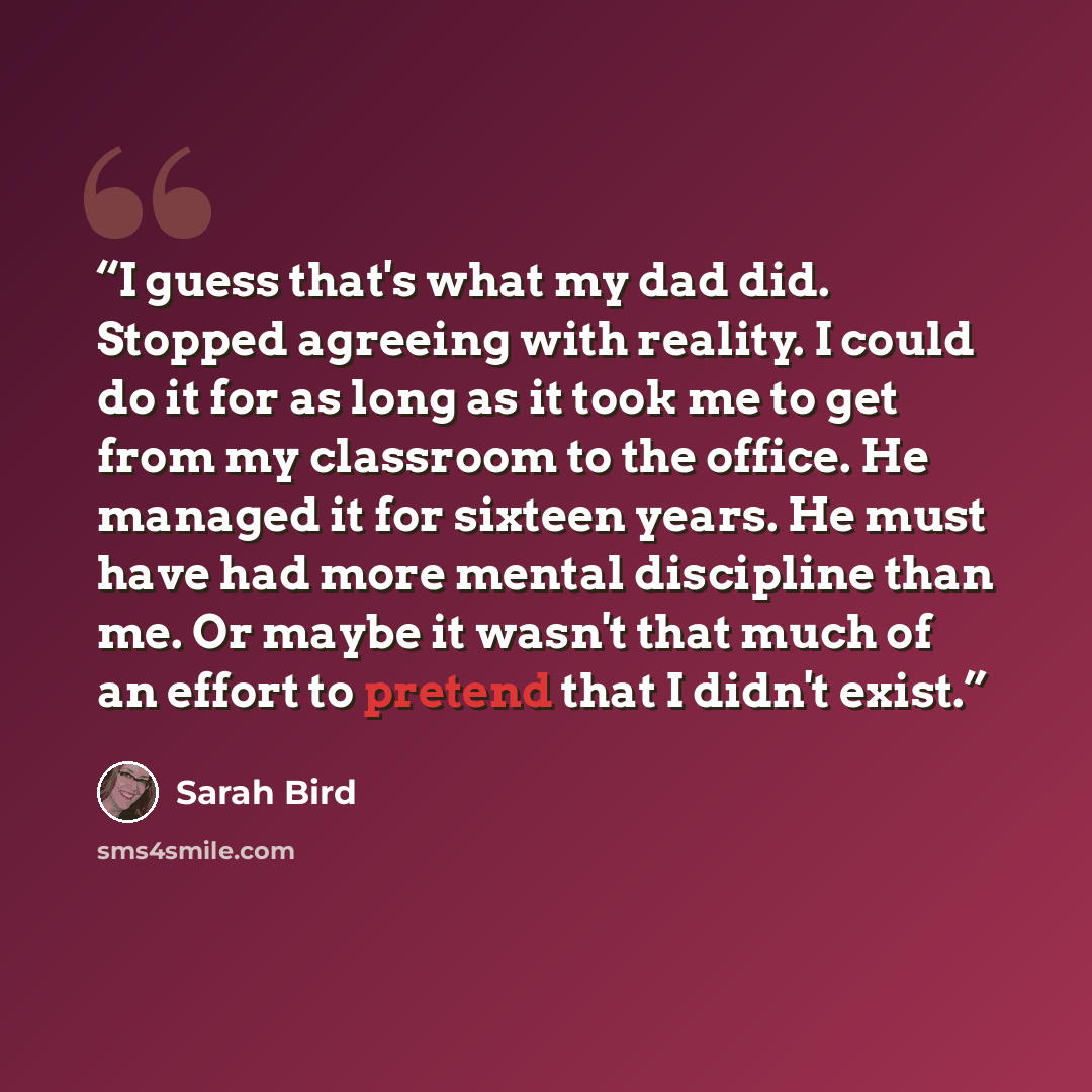“I guess that's what my dad did. Stopped agreeing with reality. I could do it for as long as it took me to get from my classroom to the office. He managed it for sixteen years. He must have had more mental discipline than me. Or maybe it wasn't that much of an effort to pretend that I didn't exist.” quote by Sarah Bird