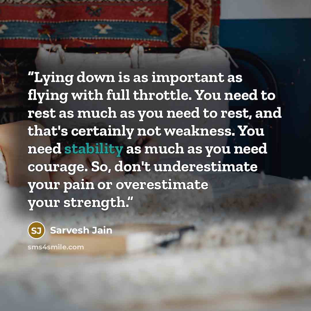 “Lying down is as important as flying with full throttle. You need to rest as much as you need to rest, and that's certainly not weakness. You need stability as much as you need courage. So, don't underestimate your pain or overestimate your strength.” quote by Sarvesh Jain