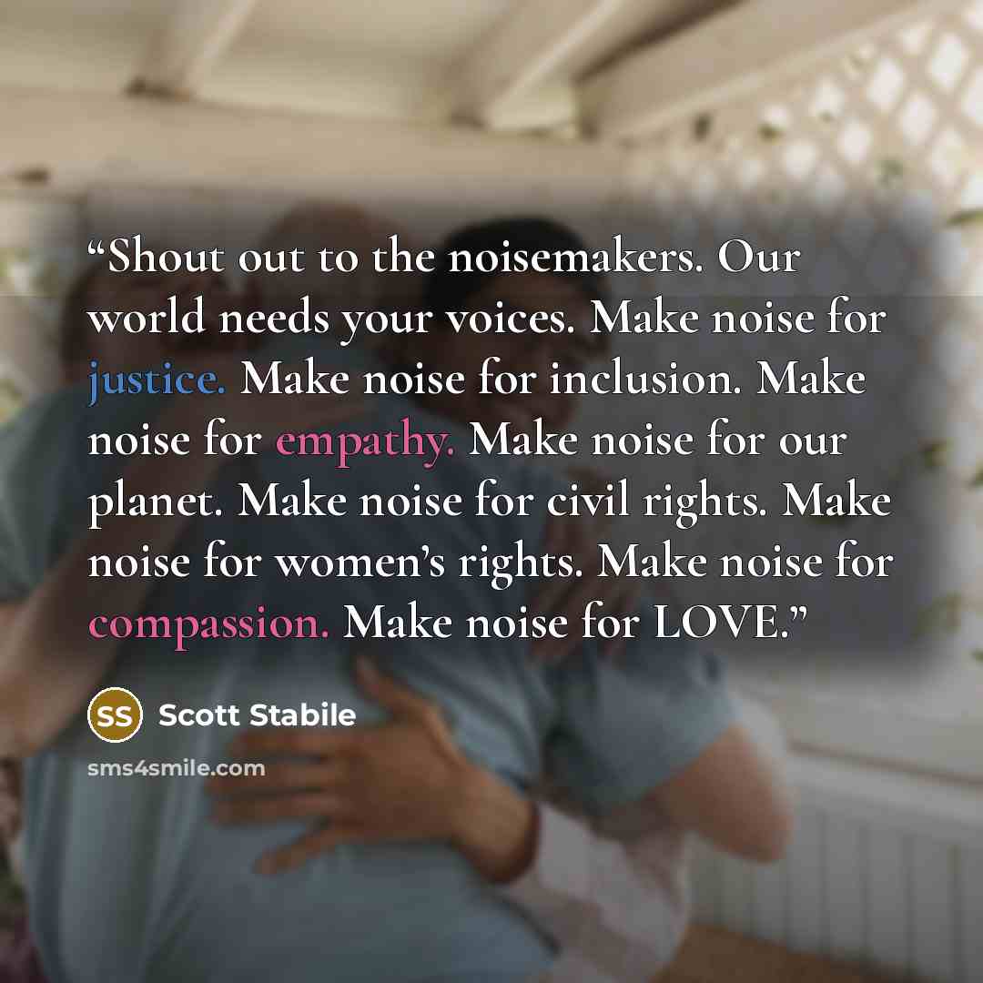 “Shout out to the noisemakers. Our world needs your voices. Make noise for justice. Make noise for inclusion. Make noise for empathy. Make noise for our planet. Make noise for civil rights. Make noise for women’s rights. Make noise for compassion. Make noise for LOVE.” quote by Scott Stabile
