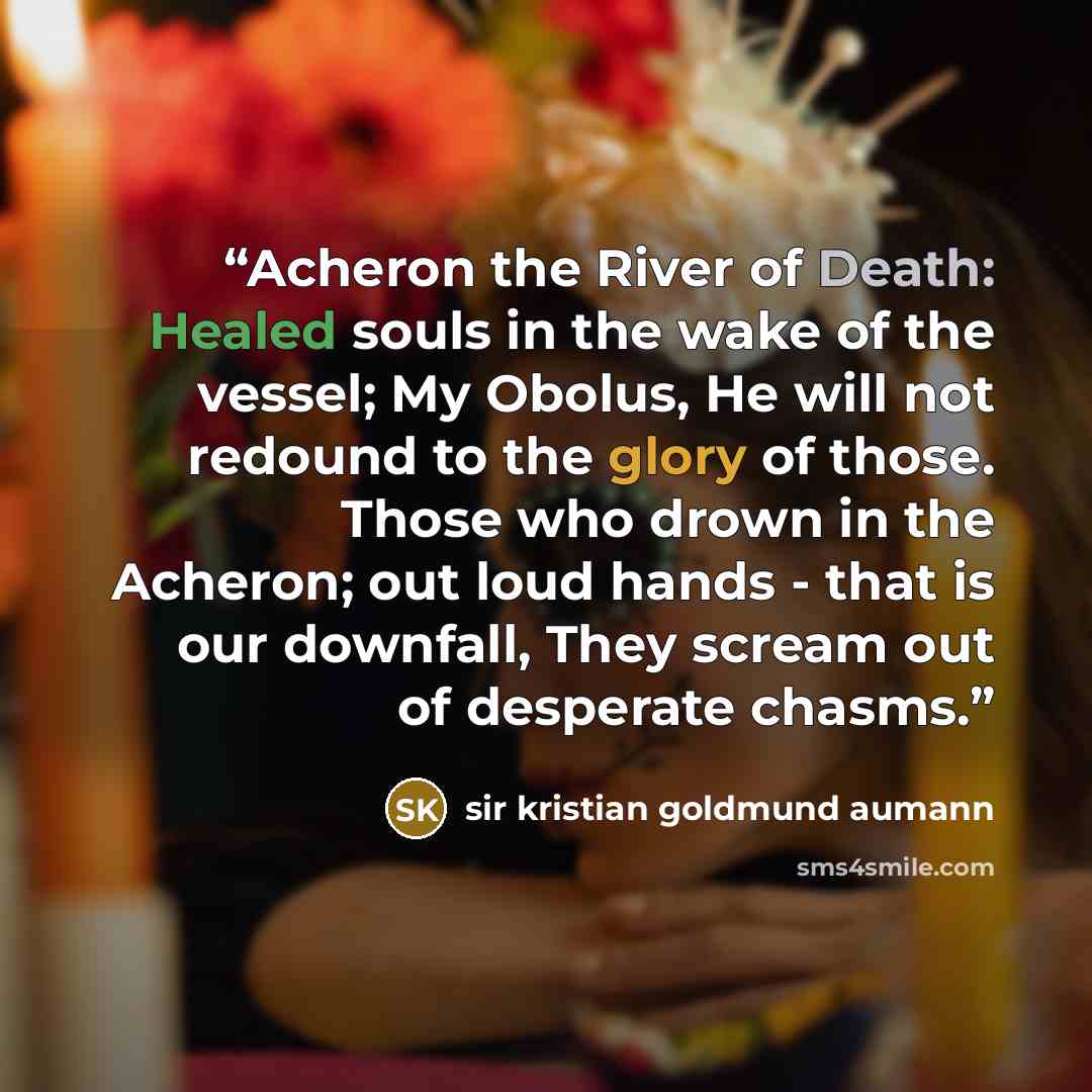 “Acheron the River of Death: Healed souls in the wake of the vessel; My Obolus, He will not redound to the glory of those. Those who drown in the Acheron; out loud hands - that is our downfall, They scream out of desperate chasms.” quote by sir kristian goldmund aumann