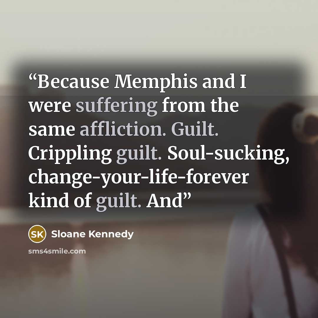 “Because Memphis and I were suffering from the same affliction. Guilt. Crippling guilt. Soul-sucking, change-your-life-forever kind of guilt. And” quote by Sloane Kennedy