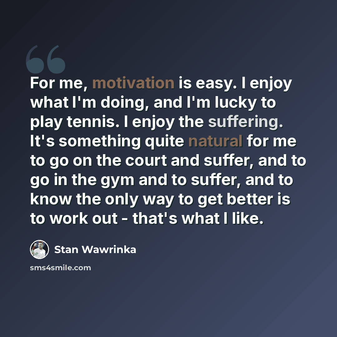 “For me, motivation is easy. I enjoy what I'm doing, and I'm lucky to play tennis. I enjoy the suffering. It's something quite natural for me to go on the court and suffer, and to go in the gym and to suffer, and to know the only way to get better is to work out - that's what I like.” quote by Stan Wawrinka