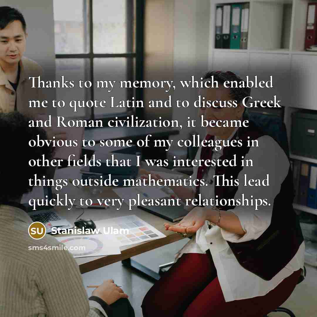 “Thanks to my memory, which enabled me to quote Latin and to discuss Greek and Roman civilization, it became obvious to some of my colleagues in other fields that I was interested in things outside mathematics. This lead quickly to very pleasant relationships.” quote by Stanislaw Ulam