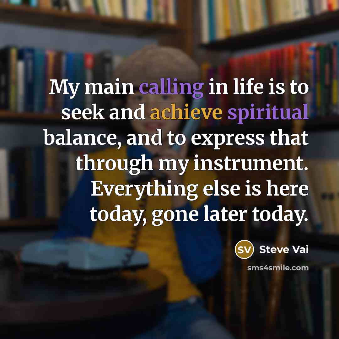 “My main calling in life is to seek and achieve spiritual balance, and to express that through my instrument. Everything else is here today, gone later today.” quote by Steve Vai