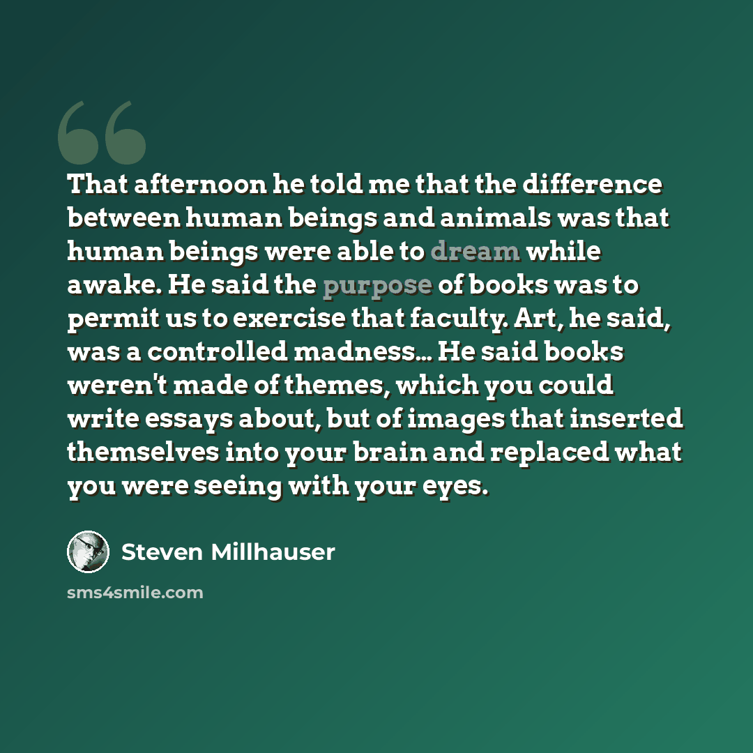 “That afternoon he told me that the difference between human beings and animals was that human beings were able to dream while awake. He said the purpose of books was to permit us to exercise that faculty. Art, he said, was a controlled madness… He said books weren't made of themes, which you could…” quote by Steven Millhauser