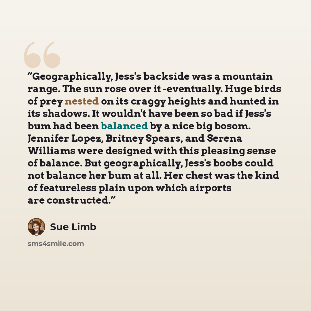 “Geographically, Jess's backside was a mountain range. The sun rose over it -eventually. Huge birds of prey nested on its craggy heights and hunted in its shadows. It wouldn't have been so bad if Jess's bum had been balanced by a nice big bosom. Jennifer Lopez, Britney Spears, and Serena Williams…” quote by Sue Limb