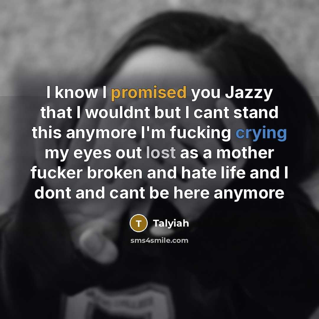 “I know I promised you Jazzy that I wouldnt but I cant stand this anymore I'm fucking crying my eyes out lost as a mother fucker broken and hate life and I dont and cant be here anymore” quote by Talyiah