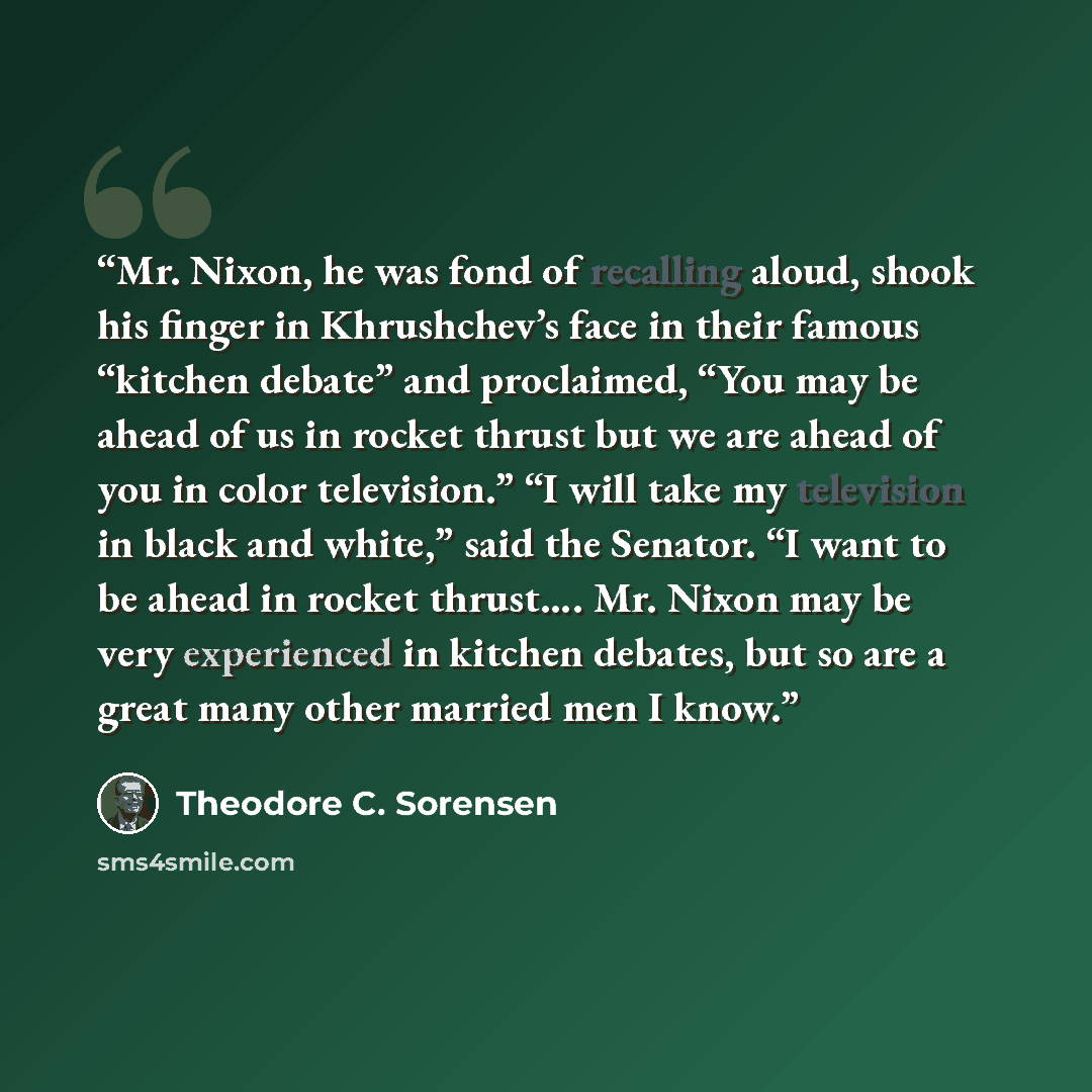 “Mr. Nixon, he was fond of recalling aloud, shook his finger in Khrushchev’s face in their famous “kitchen debate” and proclaimed, “You may be ahead of us in rocket thrust but we are ahead of you in color television.” “I will take my television in black and white,” said the Senator. “I want to be…” quote by Theodore C. Sorensen