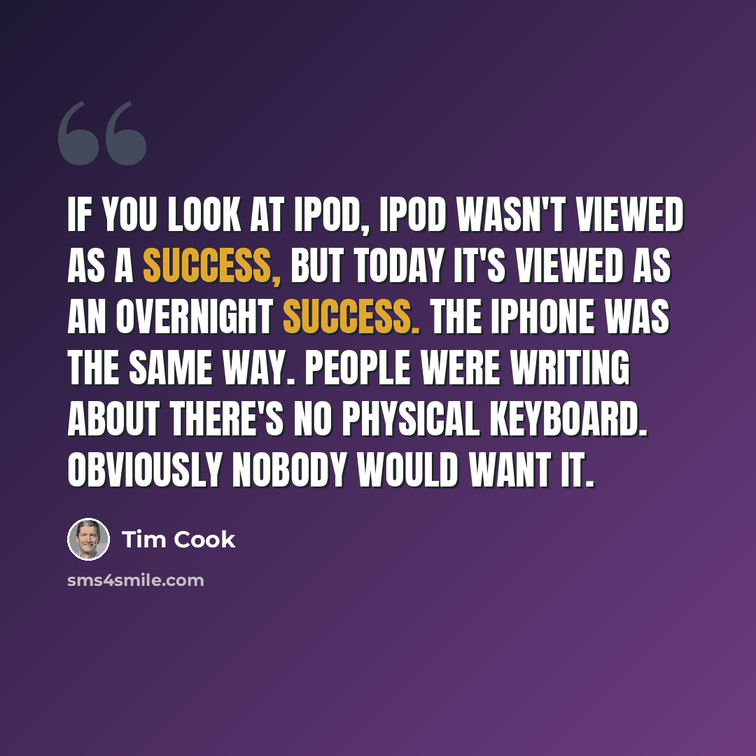 “If you look at iPod, iPod wasn't viewed as a success, but today it's viewed as an overnight success. The iPhone was the same way. People were writing about there's no physical keyboard. Obviously nobody would want it.” quote by Tim Cook