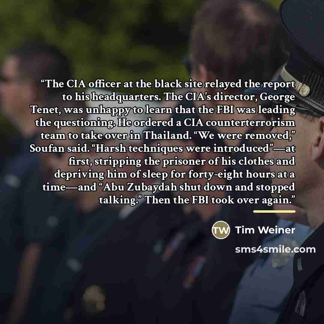 “The CIA officer at the black site relayed the report to his headquarters. The CIA’s director, George Tenet, was unhappy to learn that the FBI was leading the questioning. He ordered a CIA counterterrorism team to take over in Thailand. “We were removed,” Soufan said. “Harsh techniques were…” quote by Tim Weiner