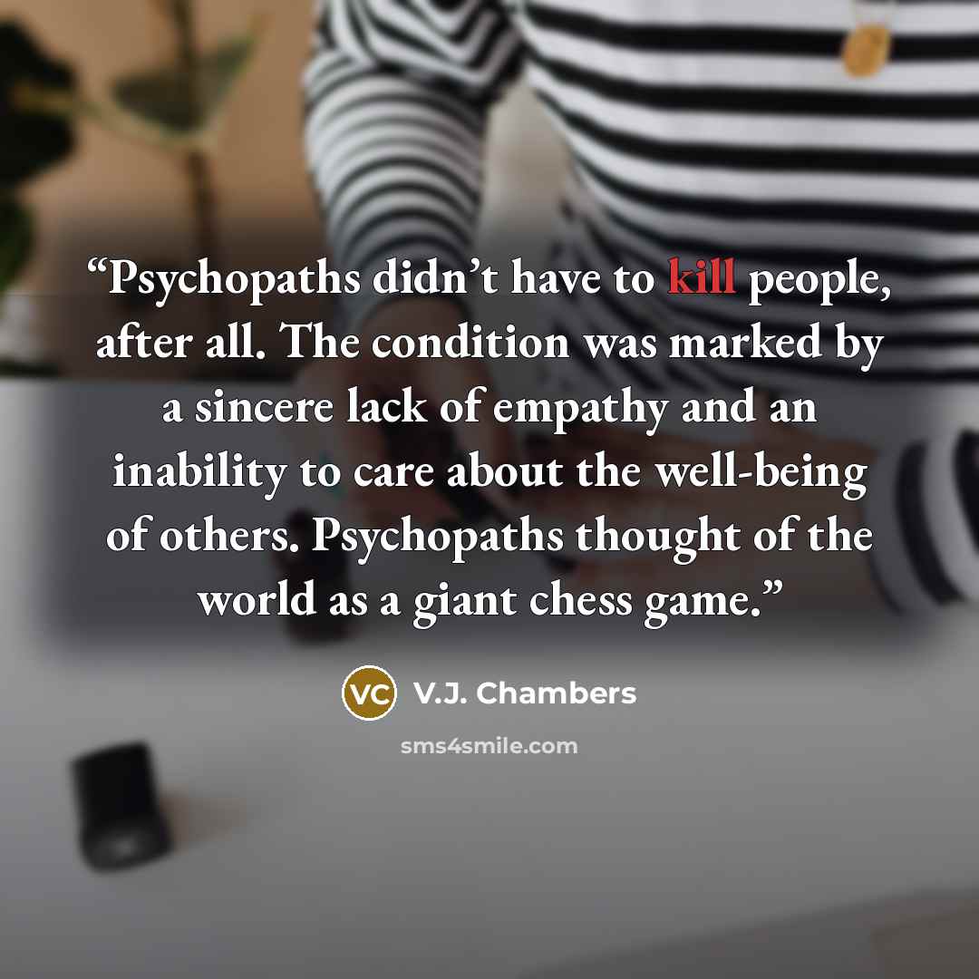 “Psychopaths didn’t have to kill people, after all. The condition was marked by a sincere lack of empathy and an inability to care about the well-being of others. Psychopaths thought of the world as a giant chess game.” quote by V.J. Chambers