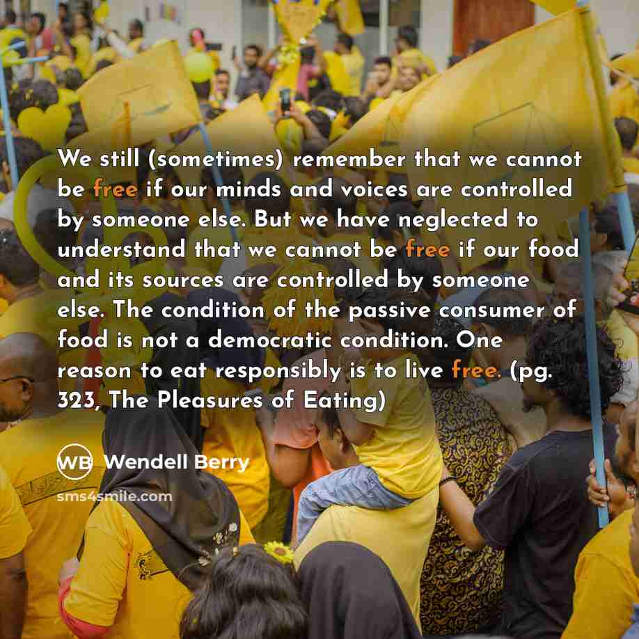 “We still (sometimes) remember that we cannot be free if our minds and voices are controlled by someone else. But we have neglected to understand that we cannot be free if our food and its sources are controlled by someone else. The condition of the passive consumer of food is not a democratic…” quote by Wendell Berry