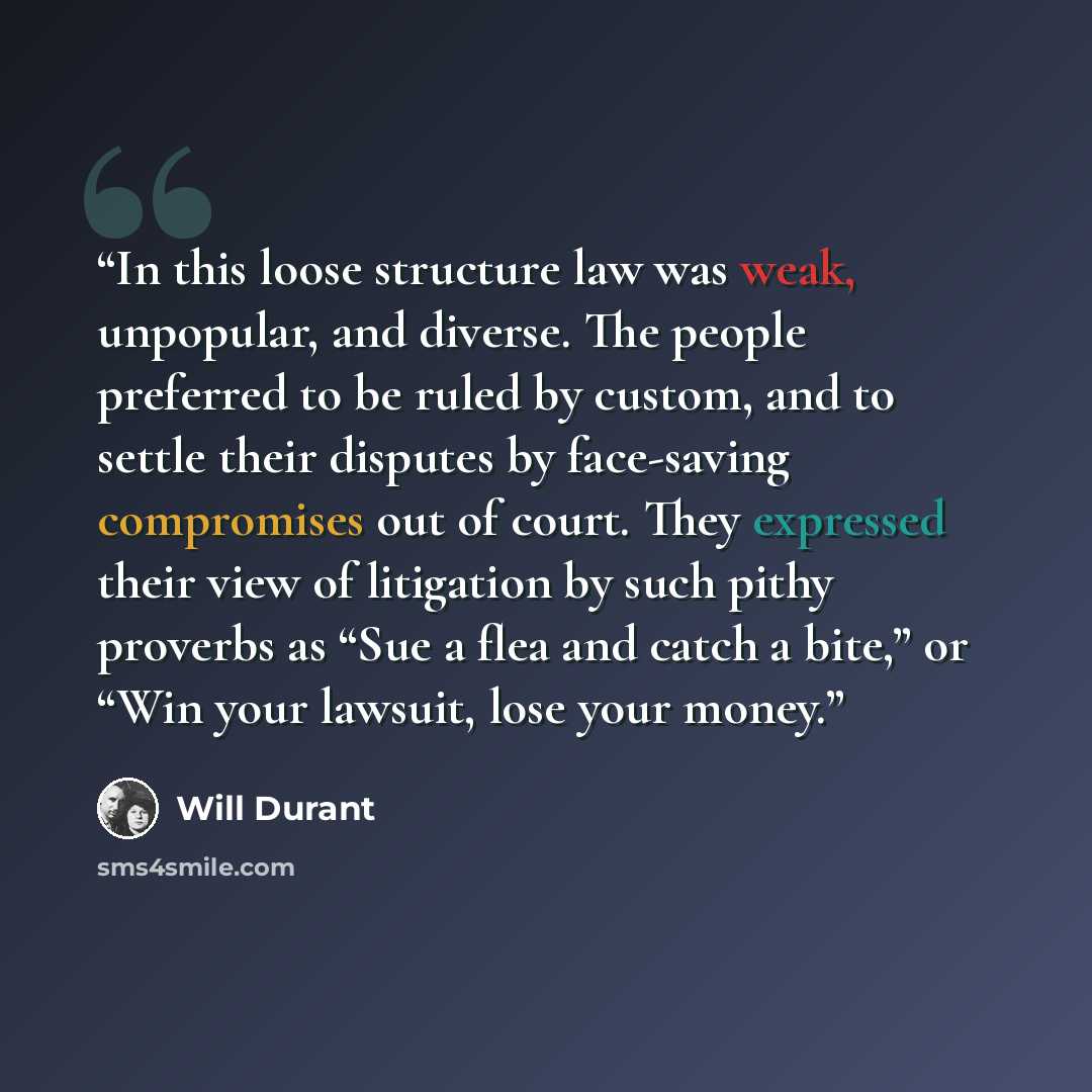 “In this loose structure law was weak, unpopular, and diverse. The people preferred to be ruled by custom, and to settle their disputes by face-saving compromises out of court. They expressed their view of litigation by such pithy proverbs as “Sue a flea and catch a bite,” or “Win your lawsuit…” quote by Will Durant