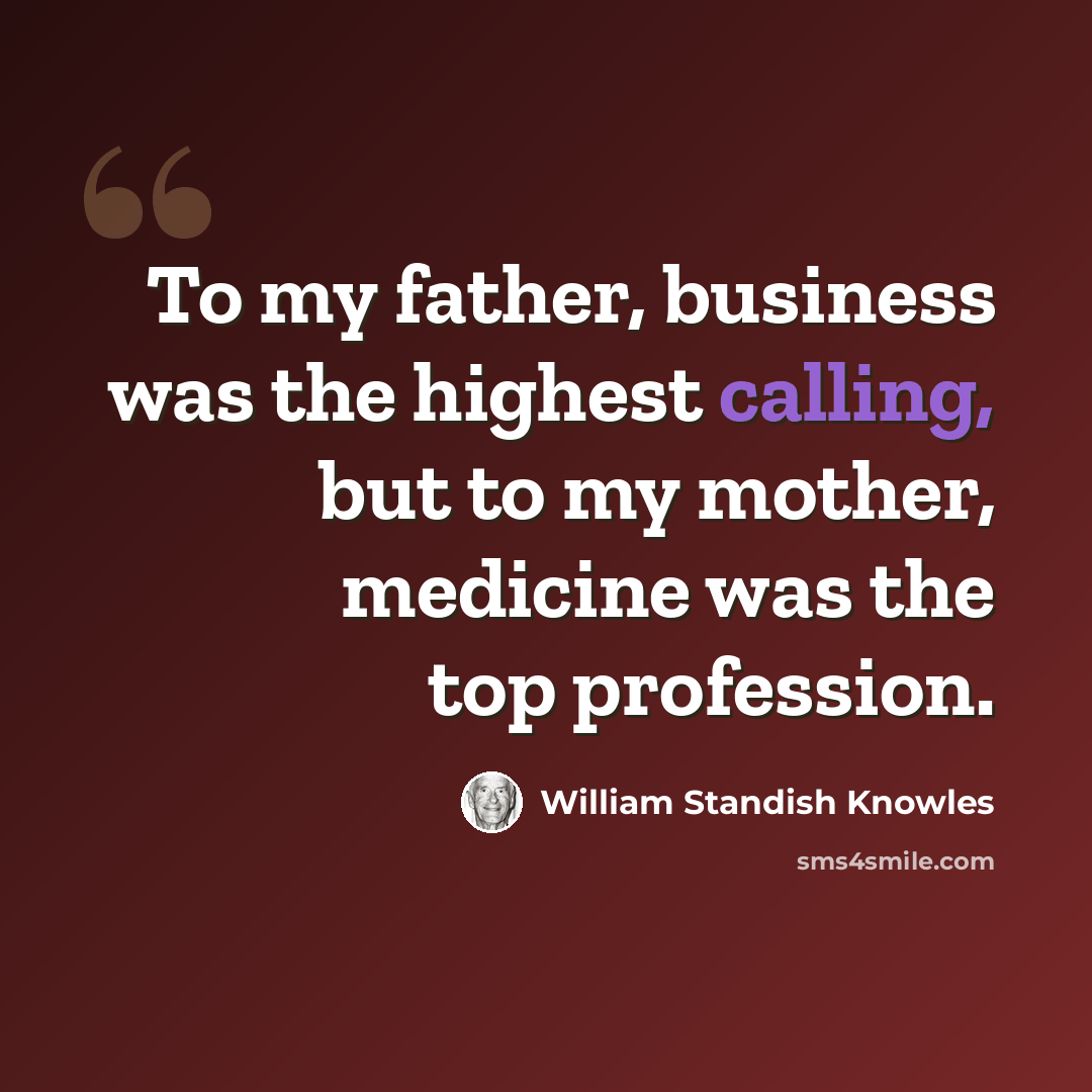 “To my father, business was the highest calling, but to my mother, medicine was the top profession.” quote by William Standish Knowles