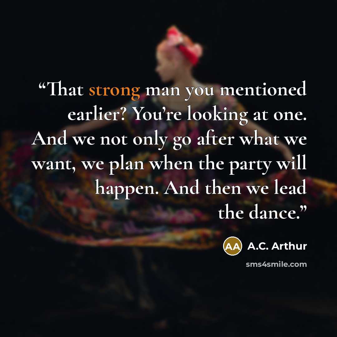“That strong man you mentioned earlier? You’re looking at one. And we not only go after what we want, we plan when the party will happen. And then we lead the dance.” quote by A.C. Arthur
