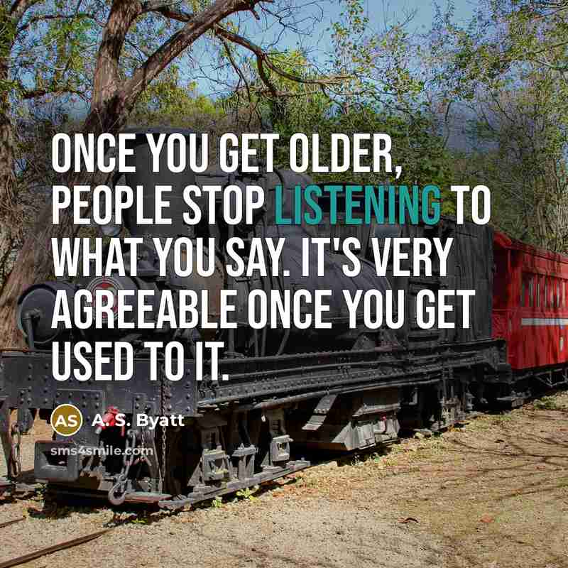 “Once you get older, people stop listening to what you say. It's very agreeable once you get used to it.” quote by A. S. Byatt