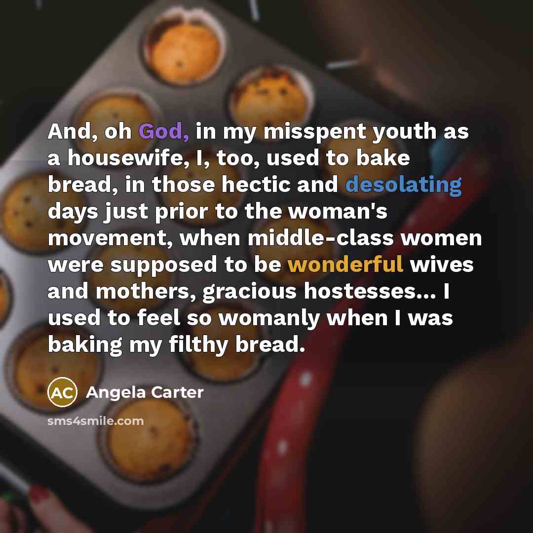 “And, oh God, in my misspent youth as a housewife, I, too, used to bake bread, in those hectic and desolating days just prior to the woman's movement, when middle-class women were supposed to be wonderful wives and mothers, gracious hostesses… I used to feel so womanly when I was baking my filthy…” quote by Angela Carter