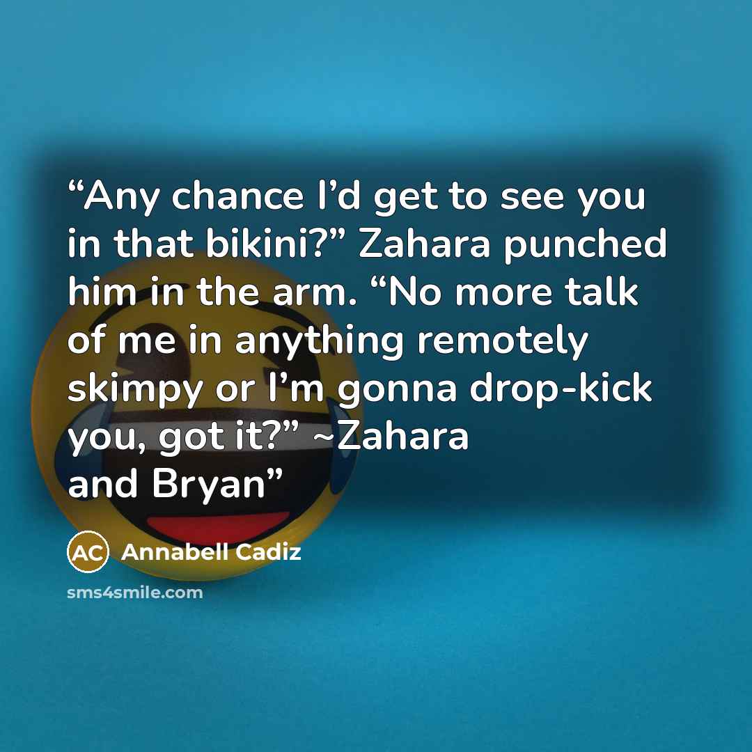 “Any chance I’d get to see you in that bikini?” Zahara punched him in the arm. “No more talk of me in anything remotely skimpy or I’m gonna drop-kick you, got it?” ~Zahara and Bryan” quote by Annabell Cadiz
