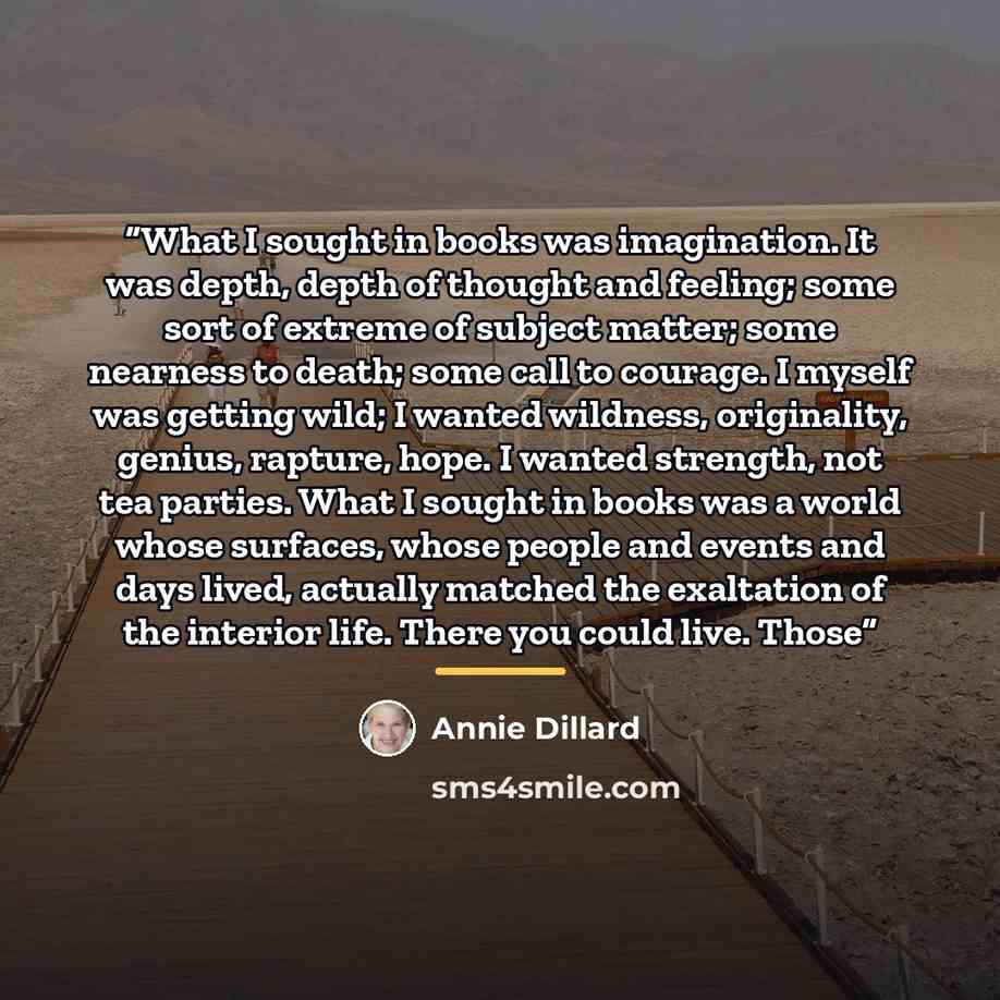 “What I sought in books was imagination. It was depth, depth of thought and feeling; some sort of extreme of subject matter; some nearness to death; some call to courage. I myself was getting wild; I wanted wildness, originality, genius, rapture, hope. I wanted strength, not tea parties. What I…” quote by Annie Dillard