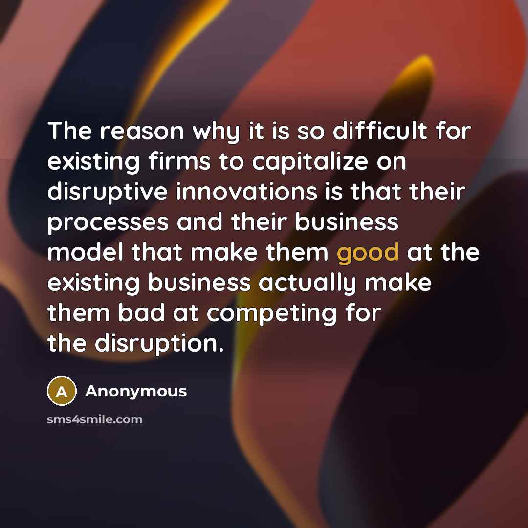 “The reason why it is so difficult for existing firms to capitalize on disruptive innovations is that their processes and their business model that make them good at the existing business actually make them bad at competing for the disruption.” quote by Anonymous