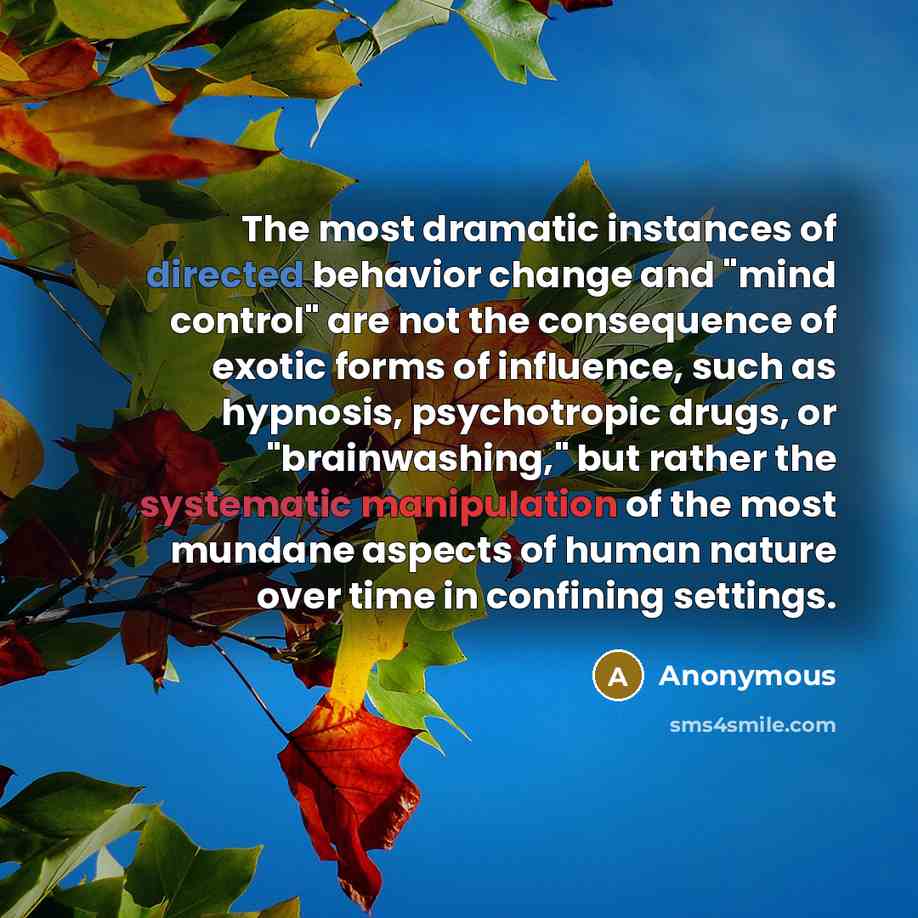 “The most dramatic instances of directed behavior change and "mind control" are not the consequence of exotic forms of influence, such as hypnosis, psychotropic drugs, or "brainwashing," but rather the systematic manipulation of the most mundane aspects of human nature over time in confining…” quote by Anonymous