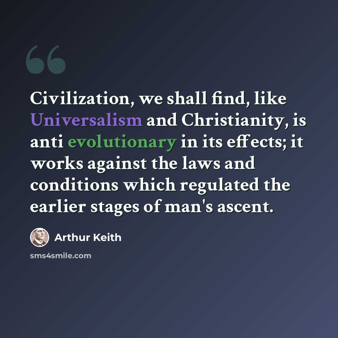 “Civilization, we shall find, like Universalism and Christianity, is anti evolutionary in its effects; it works against the laws and conditions which regulated the earlier stages of man's ascent.” quote by Arthur Keith