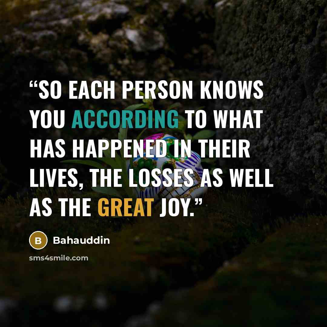 “So each person knows you according to what has happened in their lives, the losses as well as the great joy.” quote by Bahauddin