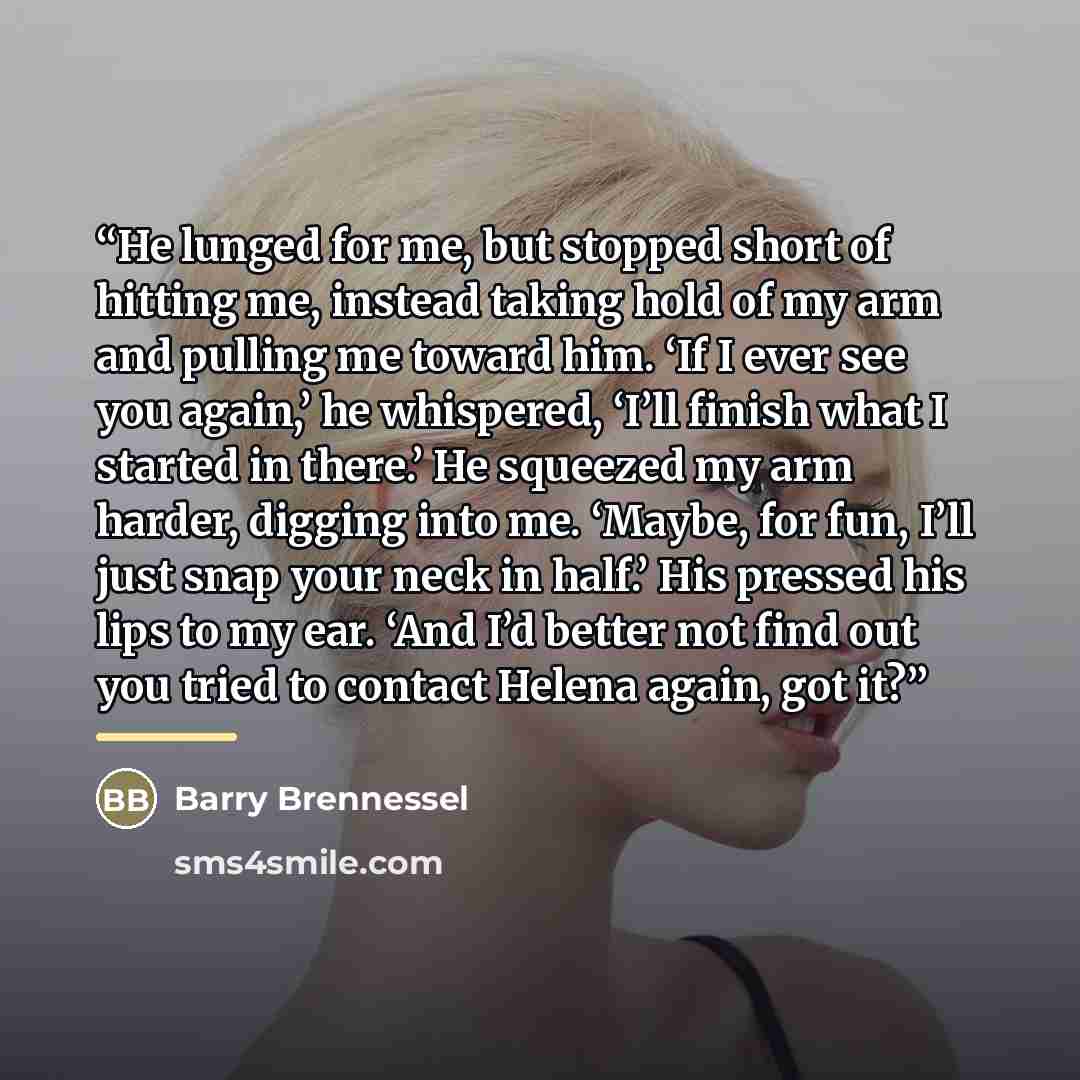 “He lunged for me, but stopped short of hitting me, instead taking hold of my arm and pulling me toward him. ‘If I ever see you again,’ he whispered, ‘I’ll finish what I started in there.’ He squeezed my arm harder, digging into me. ‘Maybe, for fun, I’ll just snap your neck in half.’ His pressed…” quote by Barry Brennessel