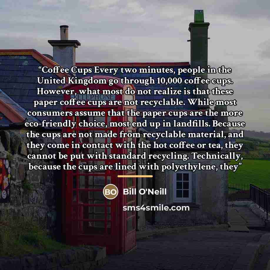 “Coffee Cups Every two minutes, people in the United Kingdom go through 10,000 coffee cups. However, what most do not realize is that these paper coffee cups are not recyclable. While most consumers assume that the paper cups are the more eco-friendly choice, most end up in landfills. Because the…” quote by Bill O'Neill