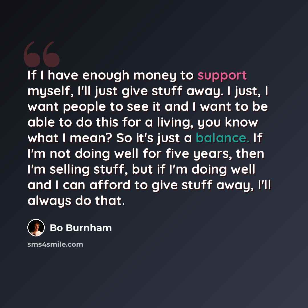 “If I have enough money to support myself, I'll just give stuff away. I just, I want people to see it and I want to be able to do this for a living, you know what I mean? So it's just a balance. If I'm not doing well for five years, then I'm selling stuff, but if I'm doing well and I can afford to…” quote by Bo Burnham